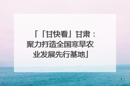 「甘快看」甘肃：聚力打造全国寒旱农业发展先行基地