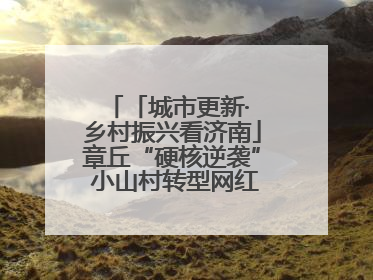 「城市更新· 乡村振兴看济南」章丘“硬核逆袭” 小山村转型网红打卡地