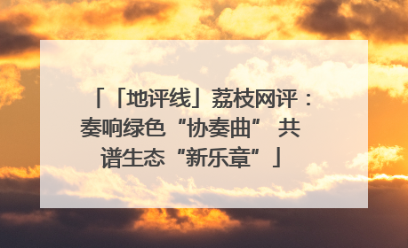 「地评线」荔枝网评：奏响绿色“协奏曲” 共谱生态“新乐章”