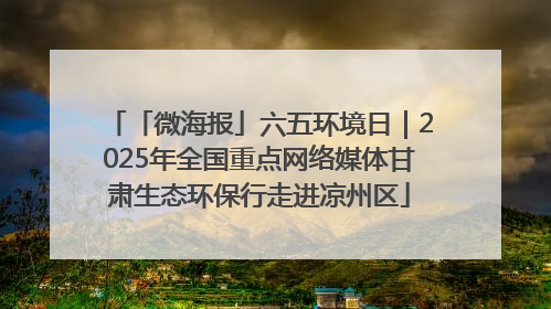 「微海报」六五环境日｜2025年全国重点网络媒体甘肃生态环保行走进凉州区