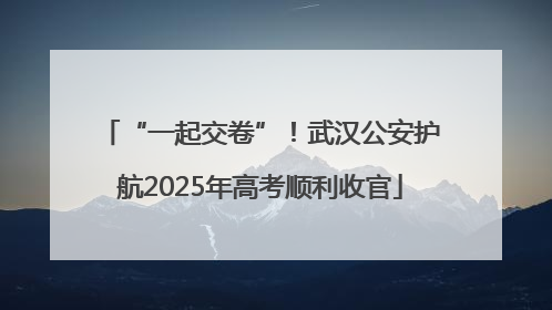 “一起交卷”！武汉公安护航2025年高考顺利收官