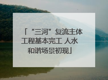 “三河”复流主体工程基本完工 人水和谐场景初现