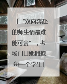 “双向奔赴的师生情最难能可贵”，考场门口她拥抱每一个学生