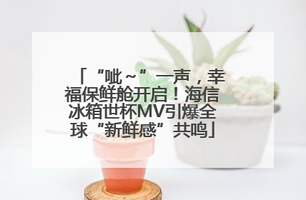 “呲～”一声，幸福保鲜舱开启！海信冰箱世杯MV引爆全球“新鲜感”共鸣