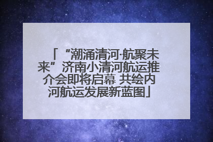 “潮涌清河·航聚未来”济南小清河航运推介会即将启幕 共绘内河航运发展新蓝图