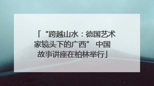 “跨越山水：德国艺术家镜头下的广西” 中国故事讲座在柏林举行