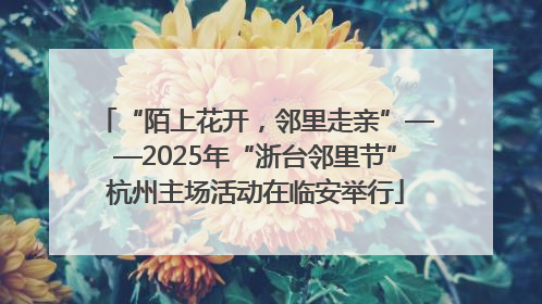 “陌上花开，邻里走亲”——2025年“浙台邻里节”杭州主场活动在临安举行