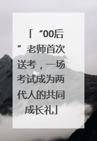 “00后”老师首次送考，一场考试成为两代人的共同成长礼