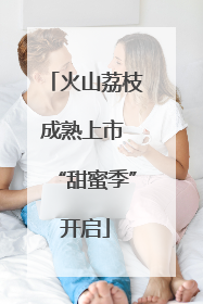火山荔枝成熟上市 “甜蜜季”开启
