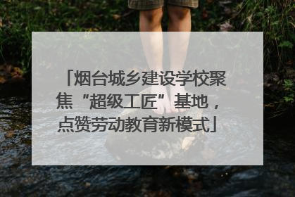 烟台城乡建设学校聚焦“超级工匠”基地，点赞劳动教育新模式