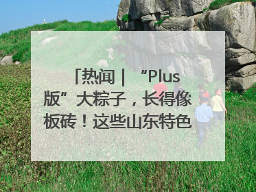 热闻｜“Plus版”大粽子，长得像板砖！这些山东特色粽子你吃过吗？
