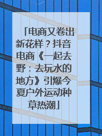 电商又卷出新花样？抖音电商《一起去野：去玩水的地方》引爆今夏户外运动种草热潮