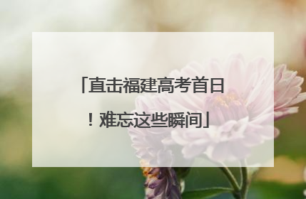 直击福建高考首日！难忘这些瞬间