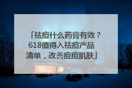 祛痘什么药膏有效？618值得入祛痘产品清单，改善痘痘肌肤