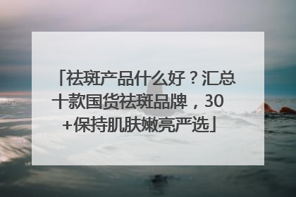 祛斑产品什么好？汇总十款国货祛斑品牌，30+保持肌肤嫩亮严选