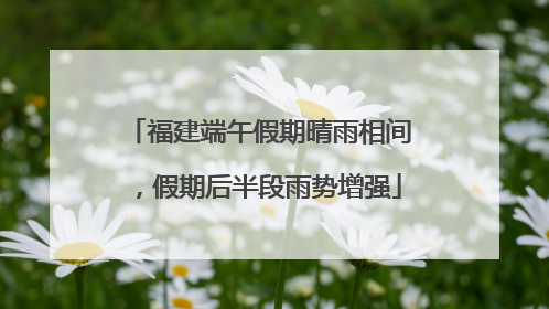 福建端午假期晴雨相间，假期后半段雨势增强