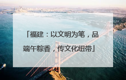 福建：以文明为笔，品端午粽香，传文化纽带