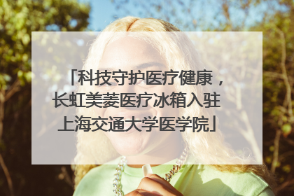 科技守护医疗健康，长虹美菱医疗冰箱入驻上海交通大学医学院