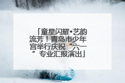 童星闪耀•艺韵流芳！青岛市少年宫举行庆祝“六一”专业汇报演出