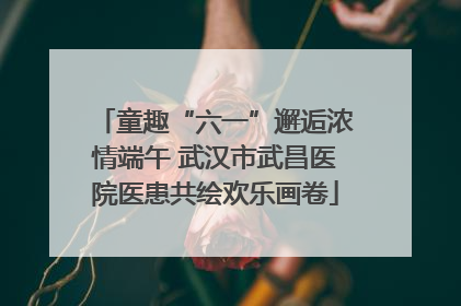 童趣“六一”邂逅浓情端午 武汉市武昌医院医患共绘欢乐画卷