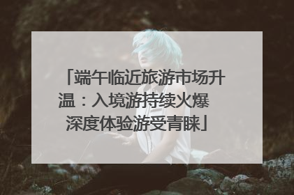 端午临近旅游市场升温：入境游持续火爆 深度体验游受青睐
