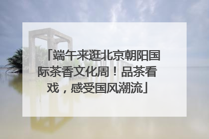 端午来逛北京朝阳国际茶香文化周！品茶看戏，感受国风潮流