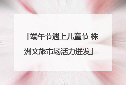 端午节遇上儿童节 株洲文旅市场活力迸发