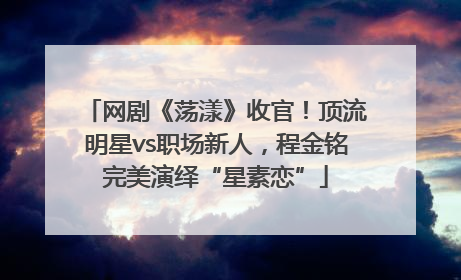 网剧《荡漾》收官！顶流明星vs职场新人，程金铭完美演绎“星素恋”