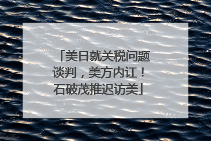 美日就关税问题谈判，美方内讧！石破茂推迟访美
