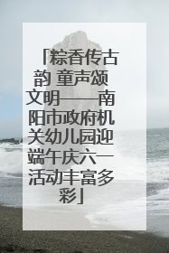 粽香传古韵 童声颂文明——南阳市政府机关幼儿园迎端午庆六一活动丰富多彩