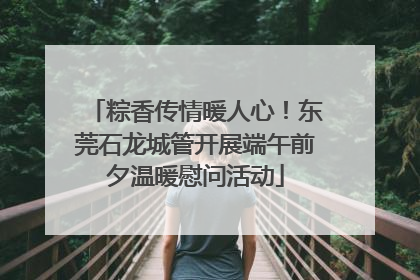 粽香传情暖人心！东莞石龙城管开展端午前夕温暖慰问活动