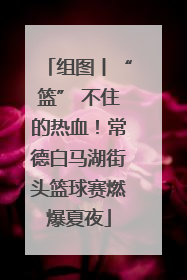 组图丨“篮” 不住的热血！常德白马湖街头篮球赛燃爆夏夜