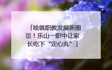 绘就职教发展新图景！乐山一职中让家长吃下“定心丸”