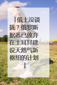 俄土没谈拢？俄罗斯据悉已放弃在土耳其建设天然气新枢纽的计划