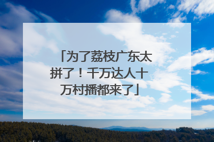 为了荔枝广东太拼了！千万达人十万村播都来了