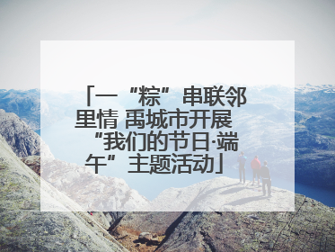 一“粽”串联邻里情 禹城市开展“我们的节日·端午”主题活动