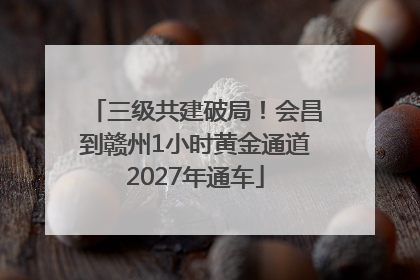 三级共建破局！会昌到赣州1小时黄金通道2027年通车