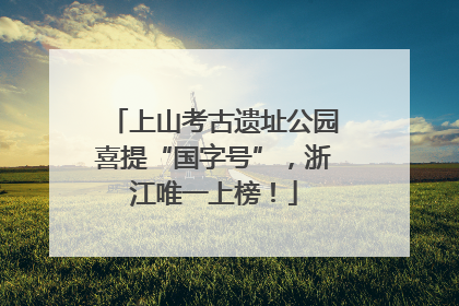 上山考古遗址公园喜提“国字号”，浙江唯一上榜！