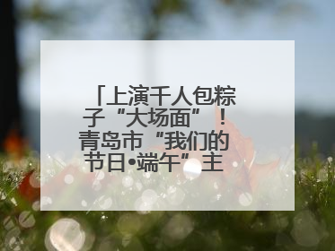 上演千人包粽子“大场面”！青岛市“我们的节日•端午”主题活动启幕