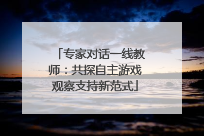 专家对话一线教师：共探自主游戏观察支持新范式