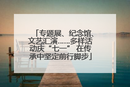 专题展、纪念馆、文艺汇演……多样活动庆“七一” 在传承中坚定前行脚步