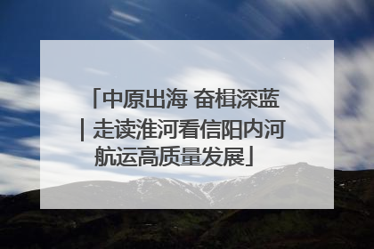 中原出海 奋楫深蓝｜走读淮河看信阳内河航运高质量发展