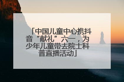 中国儿童中心携抖音“献礼”六一，为少年儿童带去院士科普直播活动