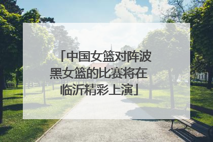 中国女篮对阵波黑女篮的比赛将在临沂精彩上演