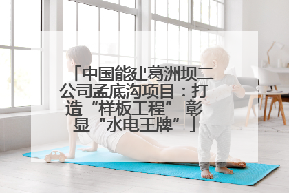 中国能建葛洲坝二公司孟底沟项目：打造“样板工程” 彰显“水电王牌”