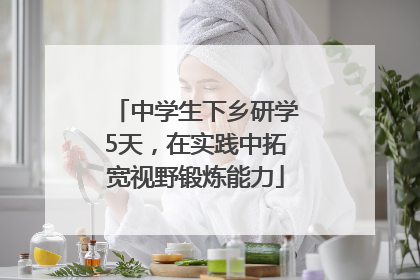 中学生下乡研学5天，在实践中拓宽视野锻炼能力