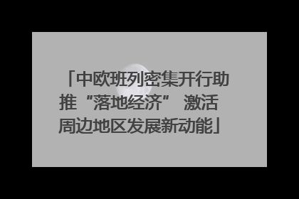 中欧班列密集开行助推“落地经济” 激活周边地区发展新动能