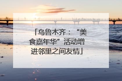 乌鲁木齐：“美食嘉年华”活动增进邻里之间友情