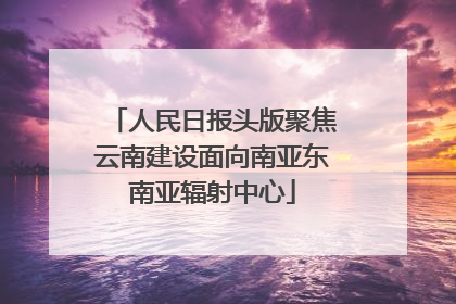 人民日报头版聚焦云南建设面向南亚东南亚辐射中心