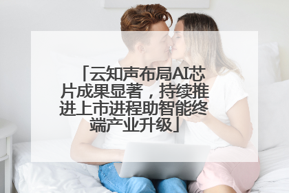 云知声布局AI芯片成果显著，持续推进上市进程助智能终端产业升级